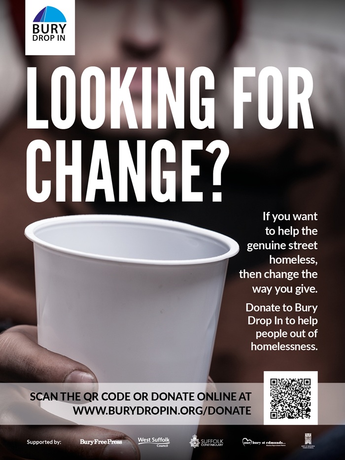 Looking for Change November 2025, poster 2 The image shows a rough sleeper holding out a cup for change. The Bury Drop In logo features. The text reads: Looking for Change? If you want to help the genuine street homeless then change the way you give. Donate to Bury Drop In to help people out of homelessness. A QR code and weblink - www.burydropin.org/donate feature as does the logos of the supporting partners, Bury Free Press, West Suffolk Council, Suffolk Constabulary, Our Bury St Edmunds and Bury St Edmunds Town Council.